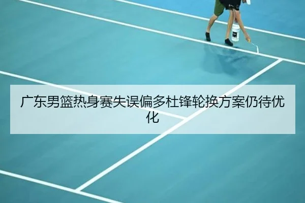 广东男篮热身赛失误偏多杜锋轮换方案仍待优化